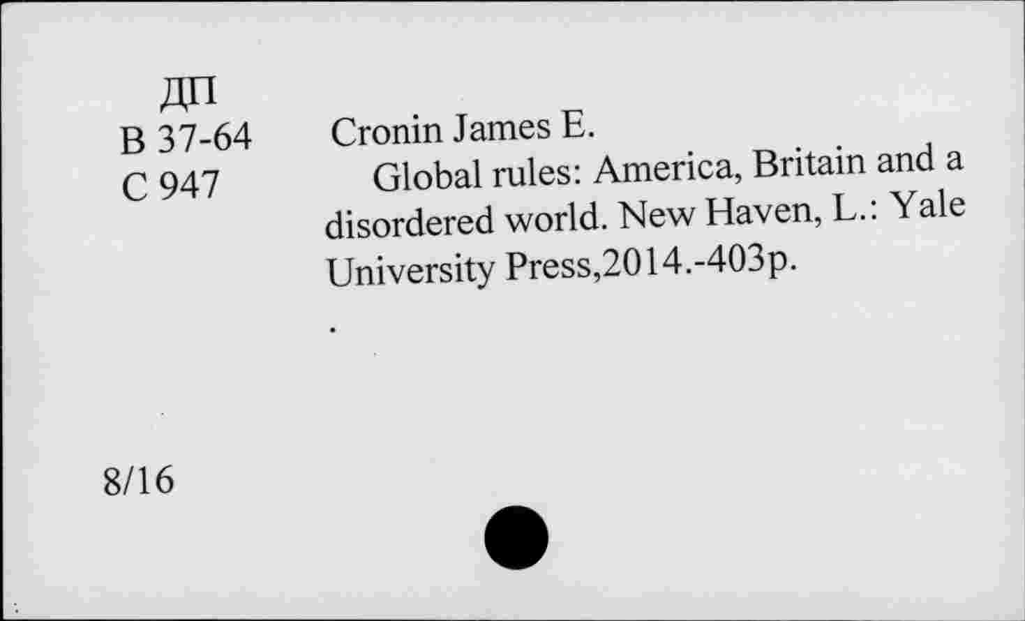 ﻿An B 37-64 C947
Cronin James E.
Global rules: America, Britain and a disordered world. New Haven, L.: Yale University Press,2014.-403p.
8/16